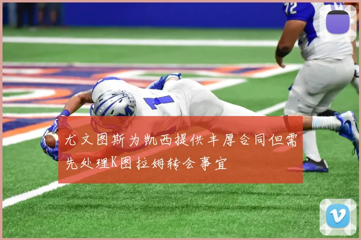 尤文图斯为凯西提供丰厚合同但需先处理K图拉姆转会事宜
