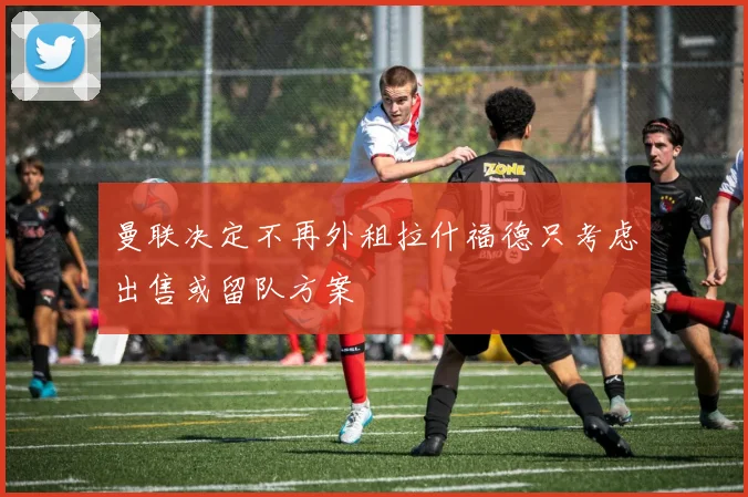 曼联决定不再外租拉什福德只考虑出售或留队方案