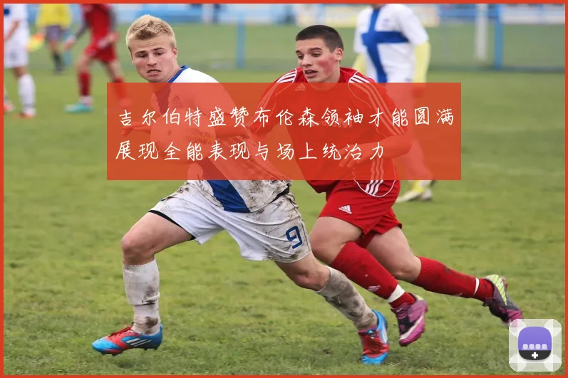 吉尔伯特盛赞布伦森领袖才能圆满展现全能表现与场上统治力