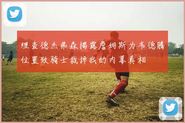 理查德杰弗森揭露詹姆斯为韦德腾位置致骑士裁掉我的内幕真相