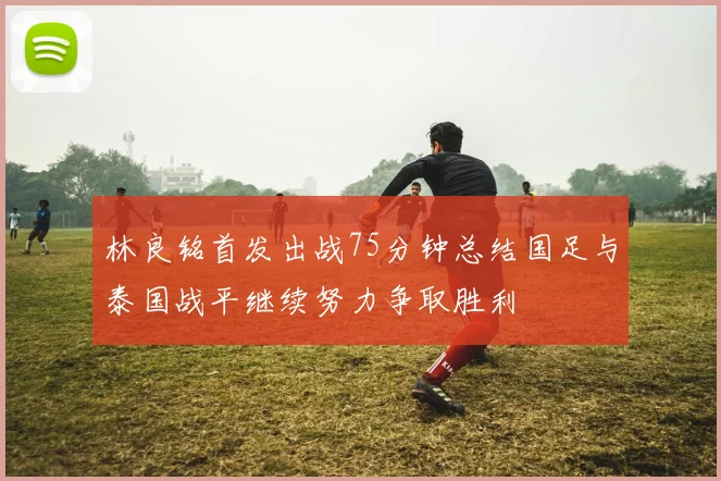 林良铭首发出战75分钟总结国足与泰国战平继续努力争取胜利
