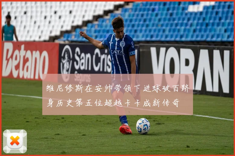 维尼修斯在安帅带领下进球破百跻身历史第五位超越卡卡成新传奇