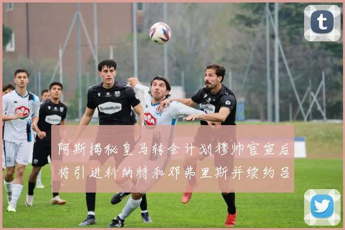阿斯揭秘皇马转会计划穆帅官宣后将引进科纳特和邓弗里斯并续约吕迪格