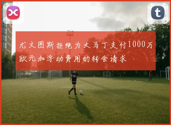 尤文图斯拒绝为大马丁支付1000万欧元加浮动费用的转会请求
