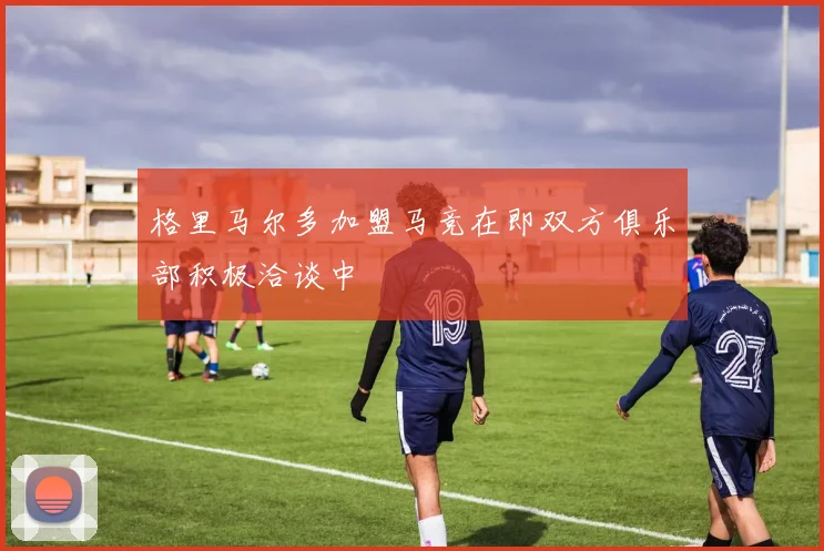 格里马尔多加盟马竞在即双方俱乐部积极洽谈中