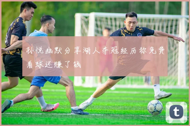 孙悦幽默分享湖人夺冠经历称免费看球还赚了钱