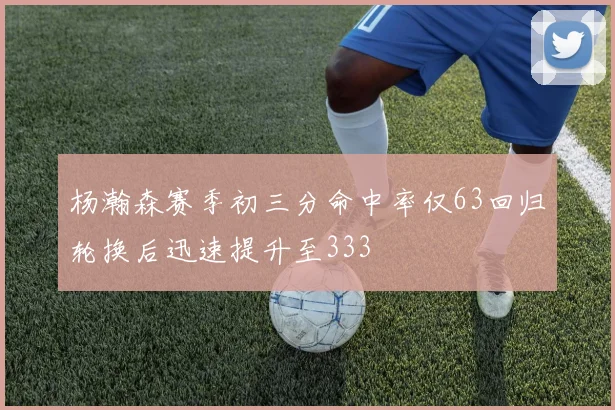 杨瀚森赛季初三分命中率仅63回归轮换后迅速提升至333