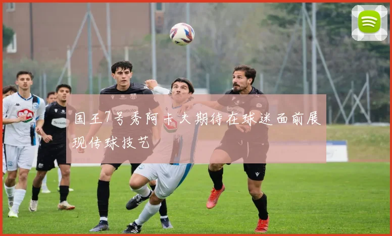 国王7号秀阿卡夫期待在球迷面前展现传球技艺