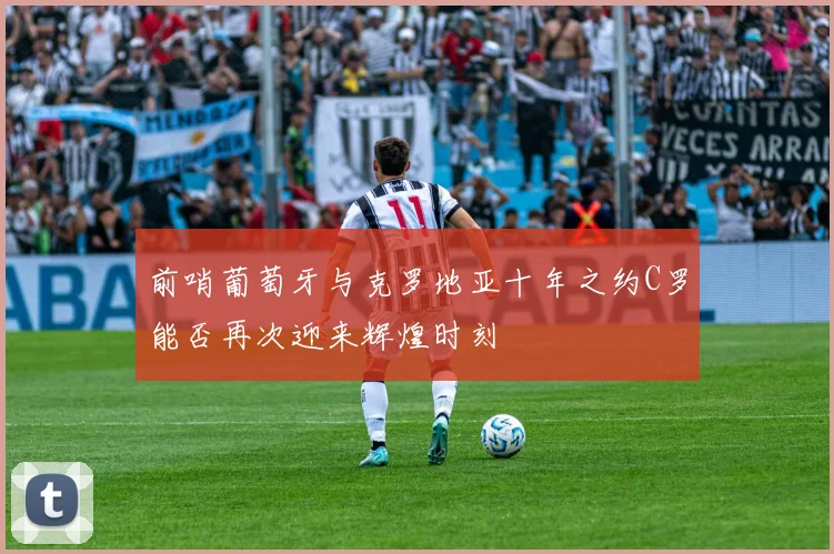 前哨葡萄牙与克罗地亚十年之约C罗能否再次迎来辉煌时刻