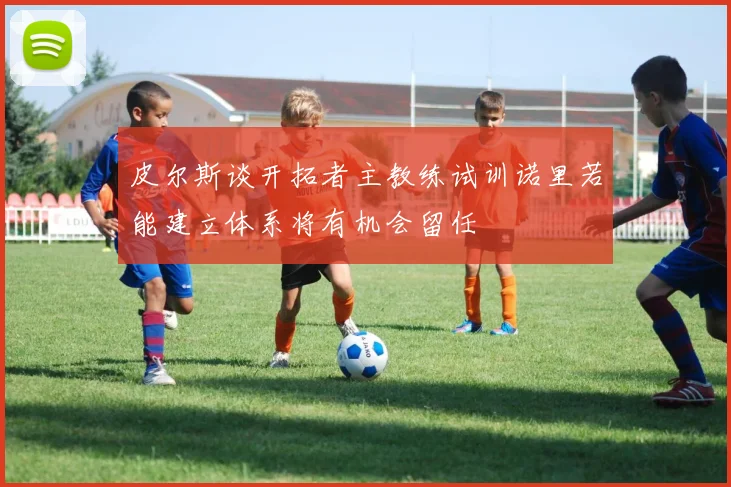 皮尔斯谈开拓者主教练试训诺里若能建立体系将有机会留任