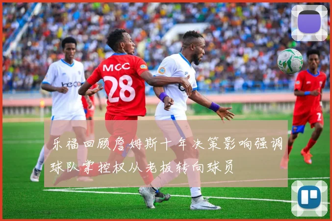 乐福回顾詹姆斯十年决策影响强调球队掌控权从老板转向球员