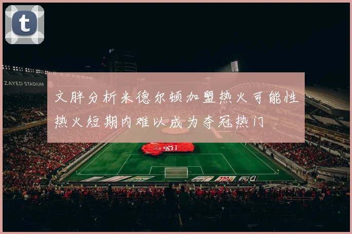 文胖分析米德尔顿加盟热火可能性热火短期内难以成为夺冠热门