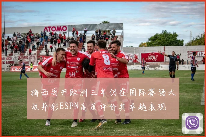 梅西离开欧洲三年仍在国际赛场大放异彩ESPN高度评价其卓越表现