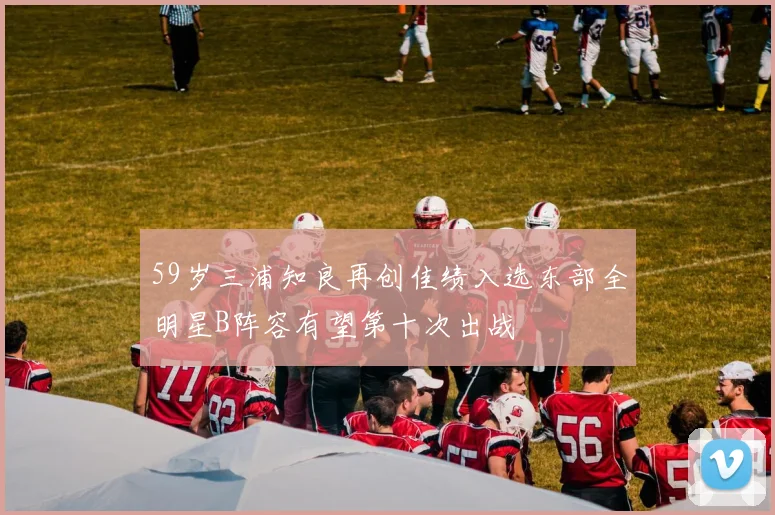 59岁三浦知良再创佳绩入选东部全明星B阵容有望第十次出战