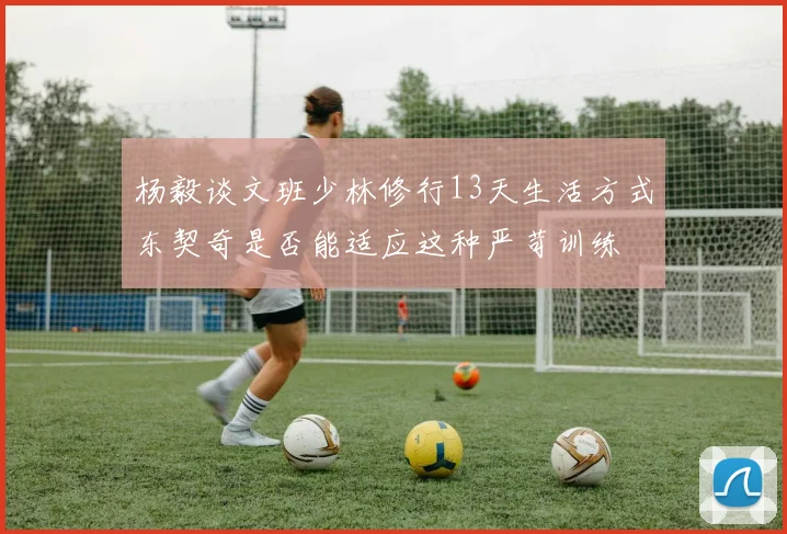 杨毅谈文班少林修行13天生活方式东契奇是否能适应这种严苛训练