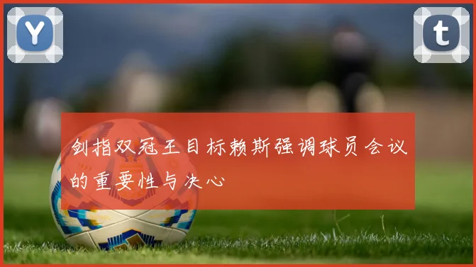 剑指双冠王目标赖斯强调球员会议的重要性与决心