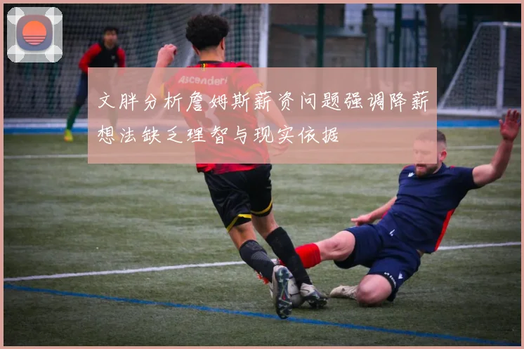 文胖分析詹姆斯薪资问题强调降薪想法缺乏理智与现实依据