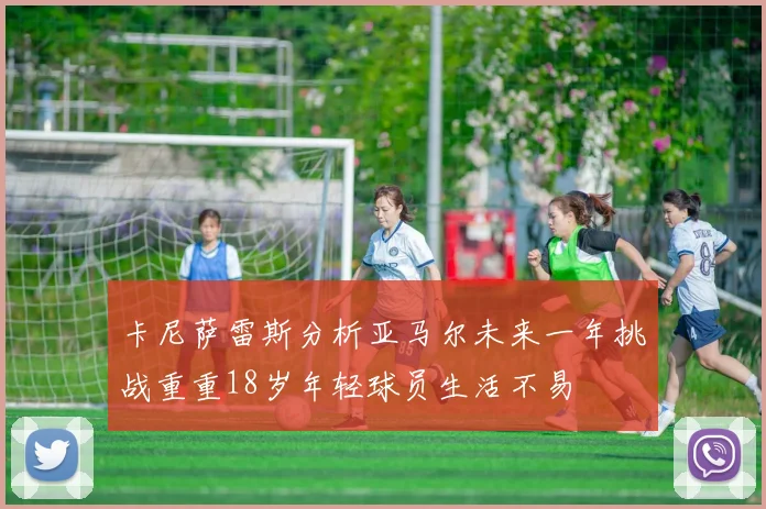 卡尼萨雷斯分析亚马尔未来一年挑战重重18岁年轻球员生活不易