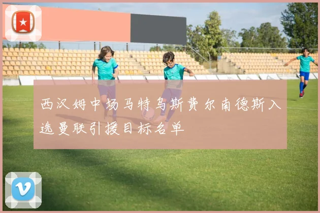 西汉姆中场马特乌斯费尔南德斯入选曼联引援目标名单