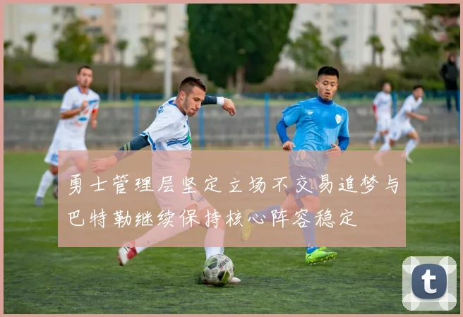 勇士管理层坚定立场不交易追梦与巴特勒继续保持核心阵容稳定