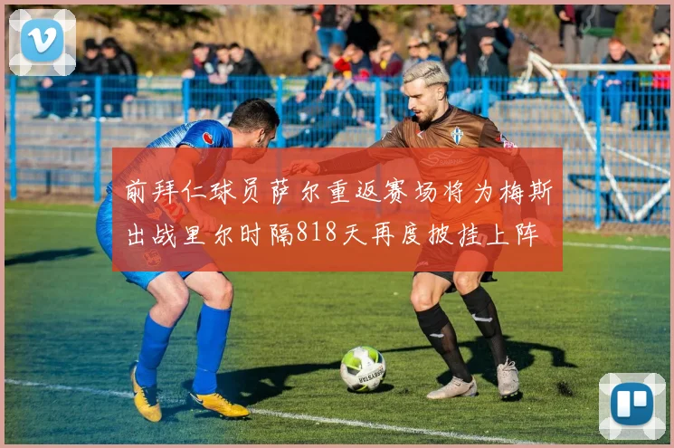 前拜仁球员萨尔重返赛场将为梅斯出战里尔时隔818天再度披挂上阵