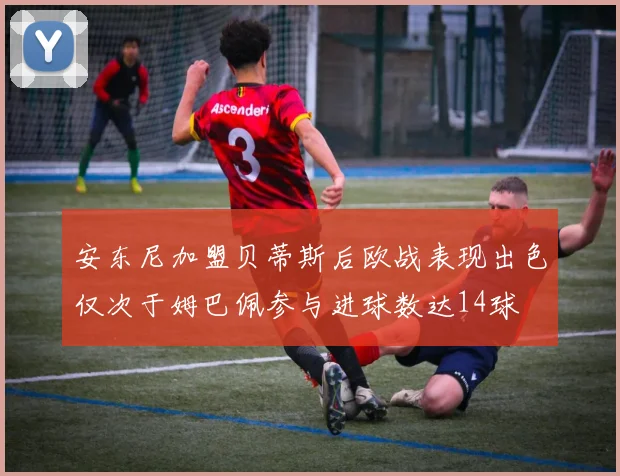 安东尼加盟贝蒂斯后欧战表现出色仅次于姆巴佩参与进球数达14球
